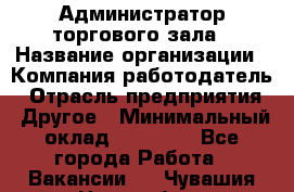 Администратор торгового зала › Название организации ­ Компания-работодатель › Отрасль предприятия ­ Другое › Минимальный оклад ­ 18 000 - Все города Работа » Вакансии   . Чувашия респ.,Новочебоксарск г.